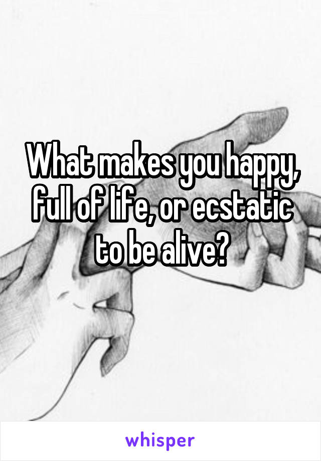 What makes you happy, full of life, or ecstatic to be alive?

