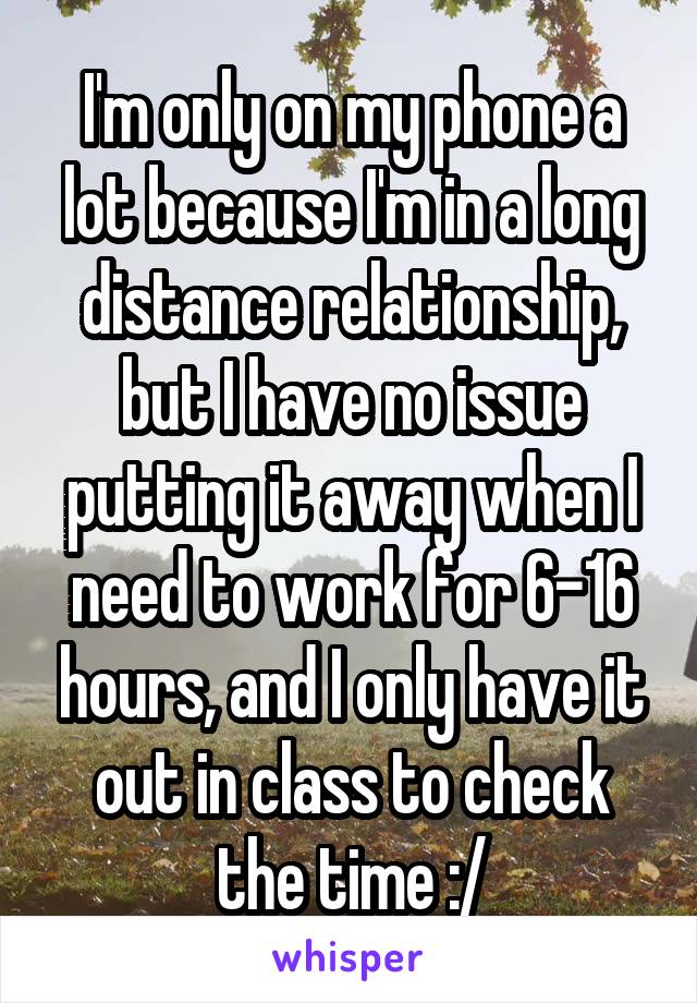 I'm only on my phone a lot because I'm in a long distance relationship, but I have no issue putting it away when I need to work for 6-16 hours, and I only have it out in class to check the time :/