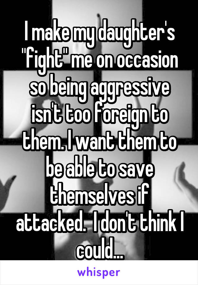 I make my daughter's "fight" me on occasion so being aggressive isn't too foreign to them. I want them to be able to save themselves if attacked.  I don't think I could...