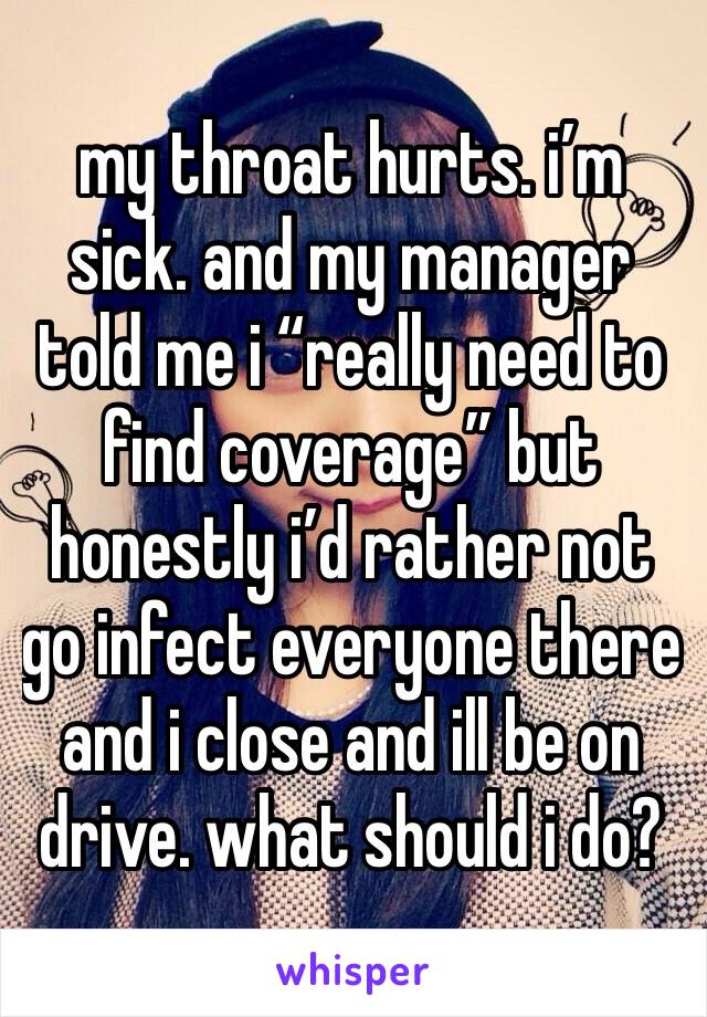 my throat hurts. i’m sick. and my manager told me i “really need to find coverage” but honestly i’d rather not go infect everyone there 
and i close and ill be on drive. what should i do?
