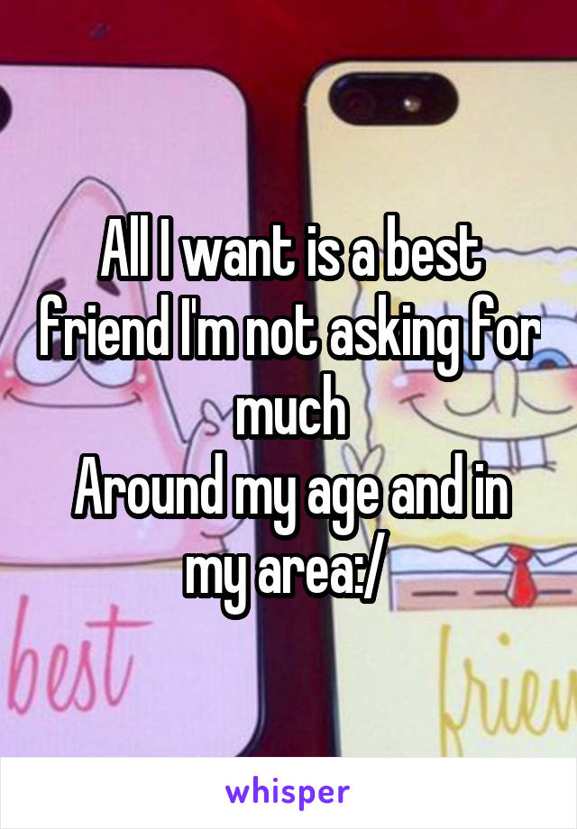 All I want is a best friend I'm not asking for much
Around my age and in my area:/ 