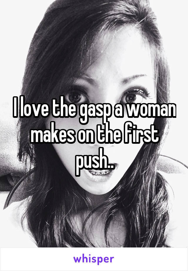 I love the gasp a woman makes on the first push..