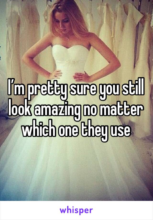 I’m pretty sure you still look amazing no matter which one they use