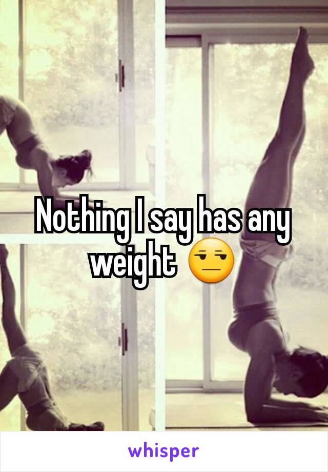 Nothing I say has any weight 😒