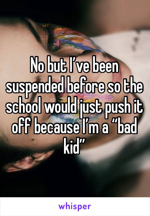 No but I’ve been suspended before so the school would just push it off because I’m a “bad kid”
