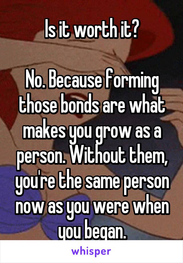 Is it worth it?

No. Because forming those bonds are what makes you grow as a person. Without them, you're the same person now as you were when you began.