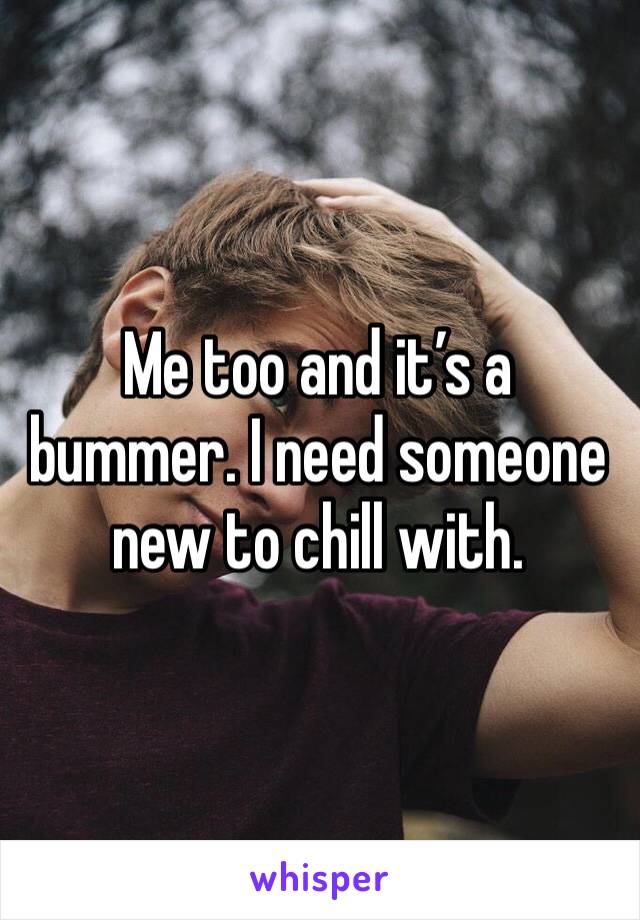 Me too and it’s a bummer. I need someone new to chill with. 