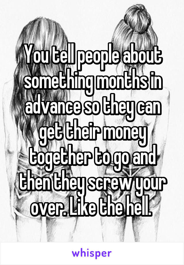 You tell people about something months in advance so they can get their money together to go and then they screw your over. Like the hell. 