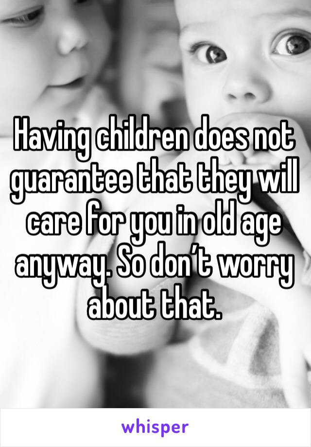 Having children does not guarantee that they will care for you in old age anyway. So don’t worry about that. 
