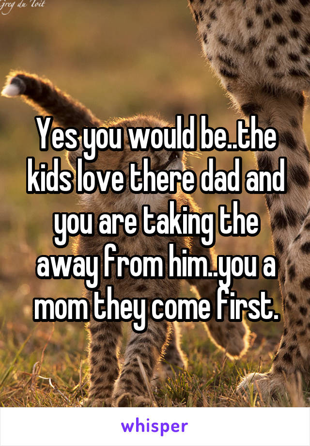 Yes you would be..the kids love there dad and you are taking the away from him..you a mom they come first.