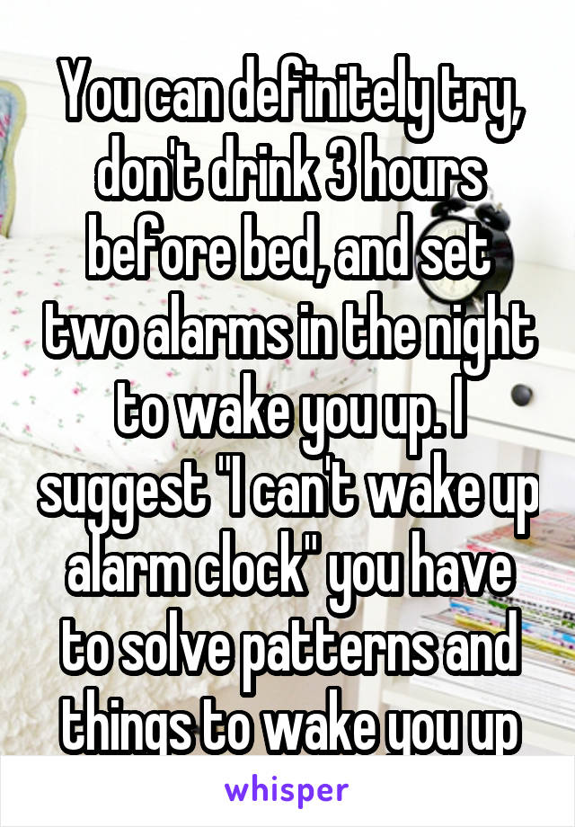 You can definitely try, don't drink 3 hours before bed, and set two alarms in the night to wake you up. I suggest "I can't wake up alarm clock" you have to solve patterns and things to wake you up