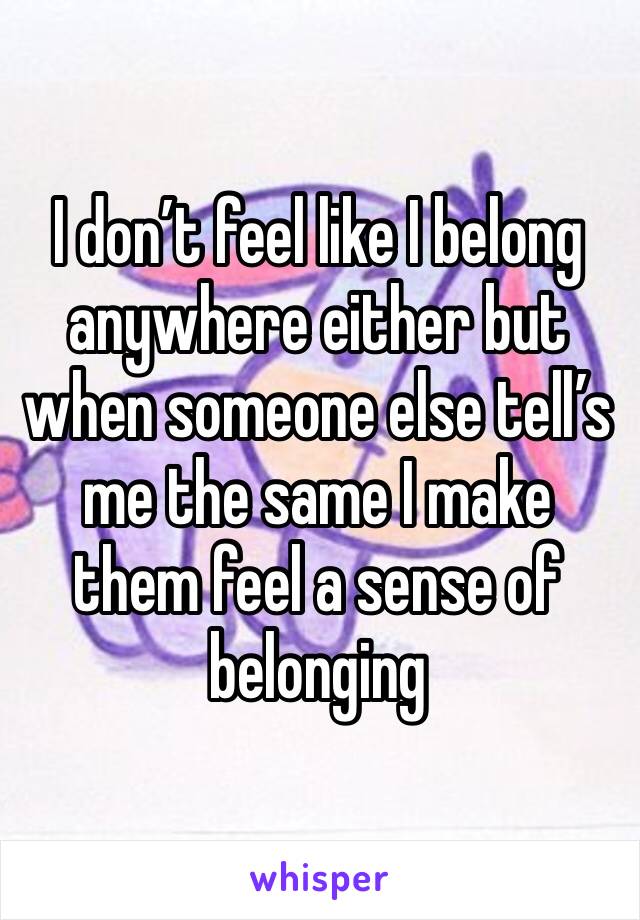 I don’t feel like I belong anywhere either but when someone else tell’s me the same I make them feel a sense of belonging 