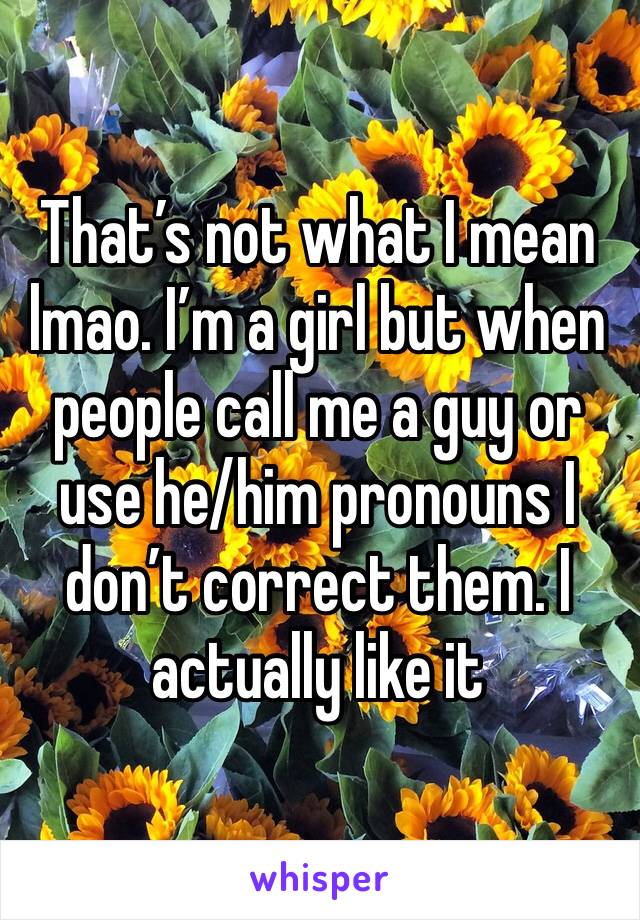 That’s not what I mean lmao. I’m a girl but when people call me a guy or use he/him pronouns I don’t correct them. I actually like it