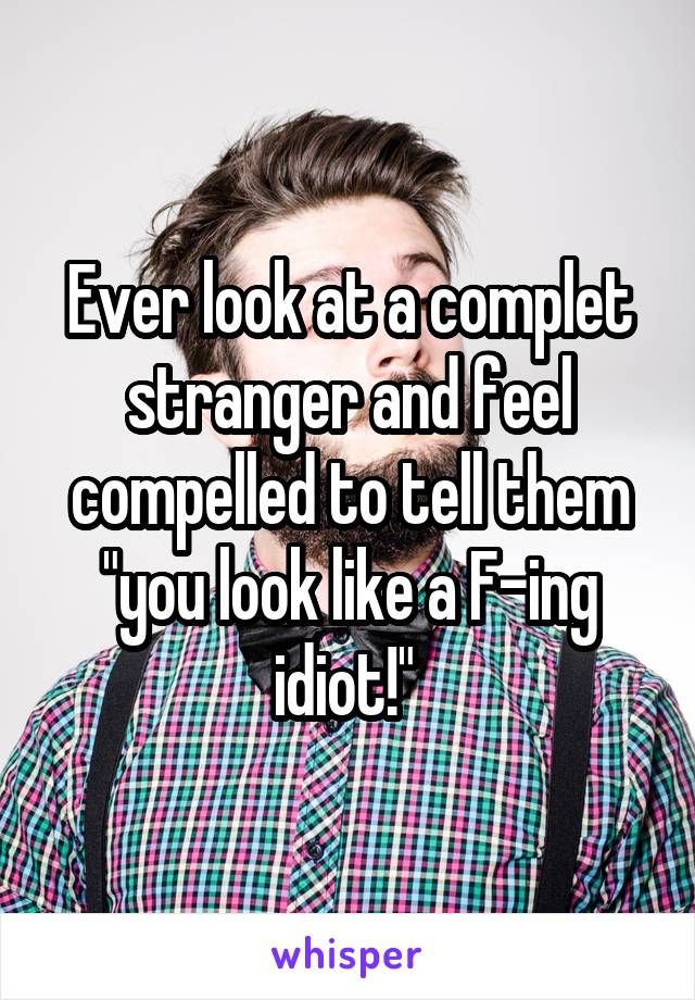 Ever look at a complet stranger and feel compelled to tell them "you look like a F-ing idiot!" 