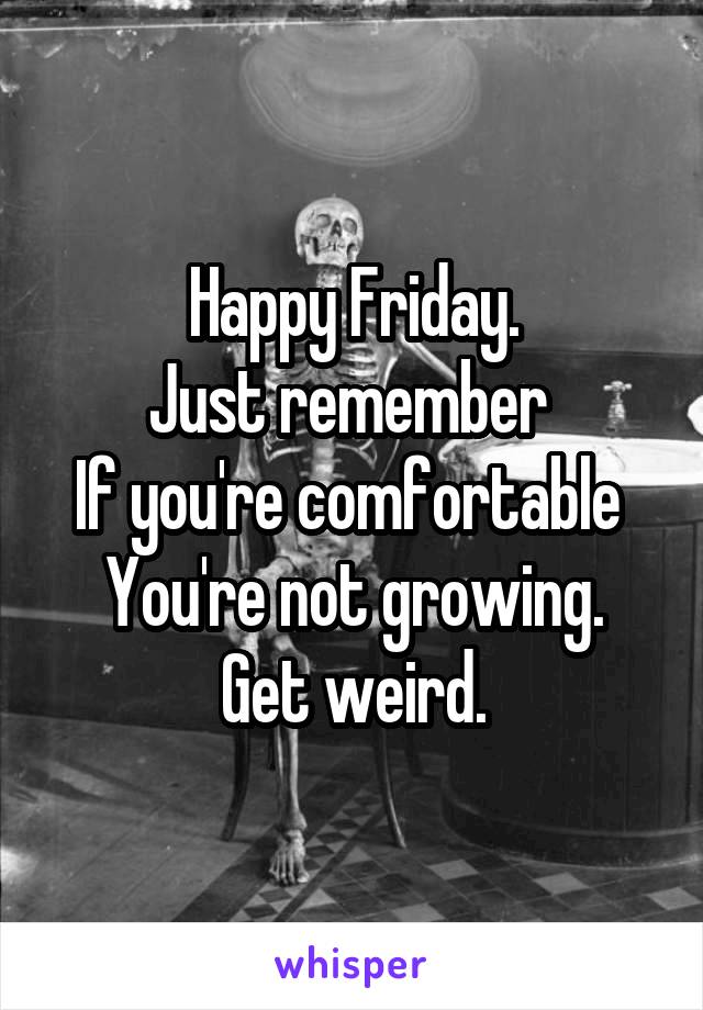 Happy Friday.
Just remember 
If you're comfortable 
You're not growing.
Get weird.