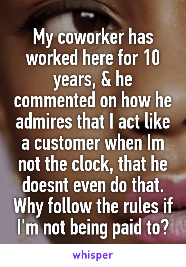 My coworker has worked here for 10 years, & he commented on how he admires that I act like a customer when Im not the clock, that he doesnt even do that. Why follow the rules if I'm not being paid to?