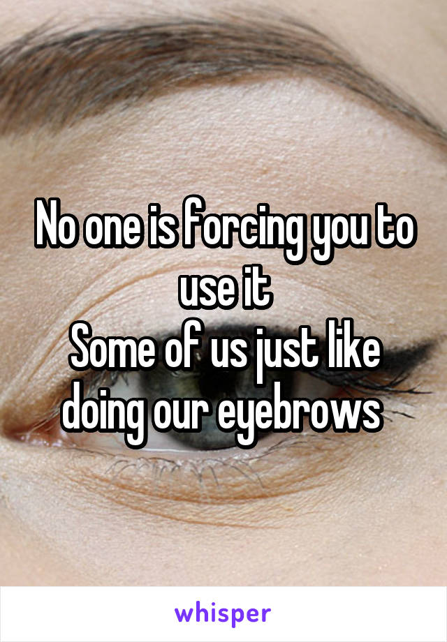 No one is forcing you to use it
Some of us just like doing our eyebrows 