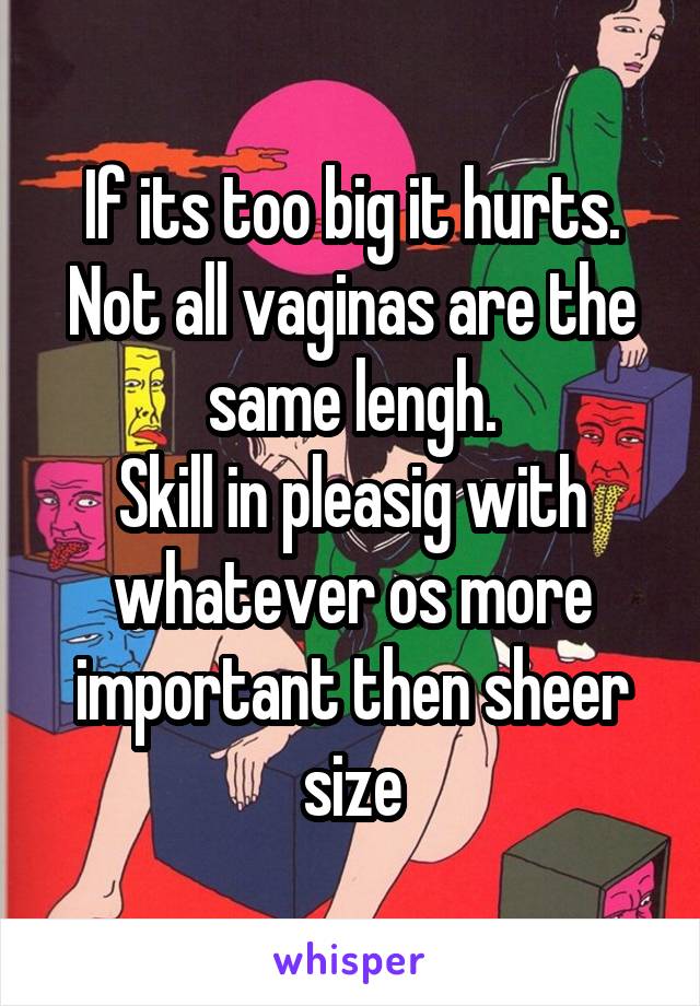 If its too big it hurts. Not all vaginas are the same lengh.
Skill in pleasig with whatever os more important then sheer size