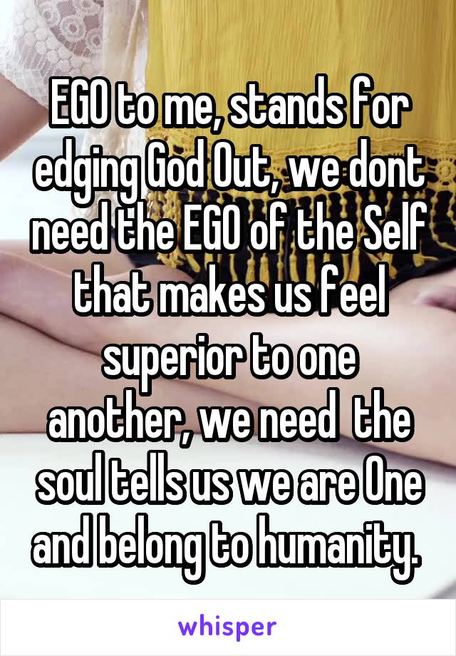 EGO to me, stands for edging God Out, we dont need the EGO of the Self that makes us feel superior to one another, we need  the soul tells us we are One and belong to humanity. 
