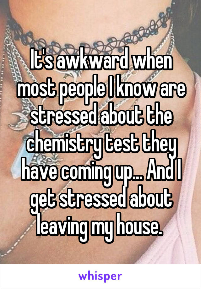 It's awkward when most people I know are stressed about the chemistry test they have coming up... And I get stressed about leaving my house. 