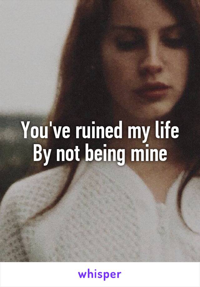 You've ruined my life
By not being mine