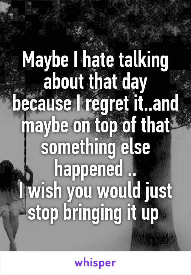 Maybe I hate talking about that day because I regret it..and maybe on top of that something else happened ..
I wish you would just stop bringing it up 