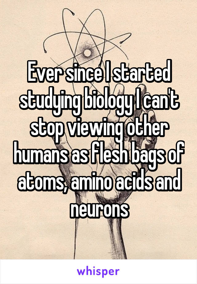 Ever since I started studying biology I can't stop viewing other humans as flesh bags of atoms, amino acids and neurons