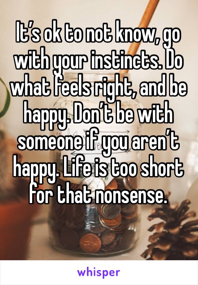 It’s ok to not know, go with your instincts. Do what feels right, and be happy. Don’t be with someone if you aren’t happy. Life is too short for that nonsense. 