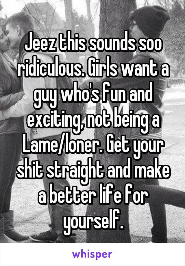 Jeez this sounds soo ridiculous. Girls want a guy who's fun and exciting, not being a Lame/loner. Get your shit straight and make a better life for yourself.