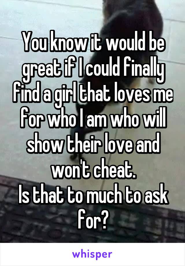 You know it would be great if I could finally find a girl that loves me for who I am who will show their love and won't cheat.
Is that to much to ask for?