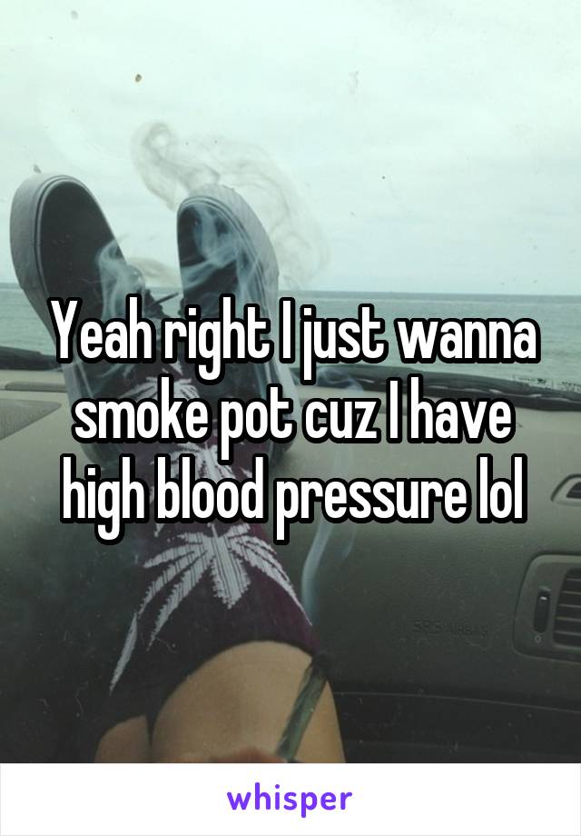 Yeah right I just wanna smoke pot cuz I have high blood pressure lol