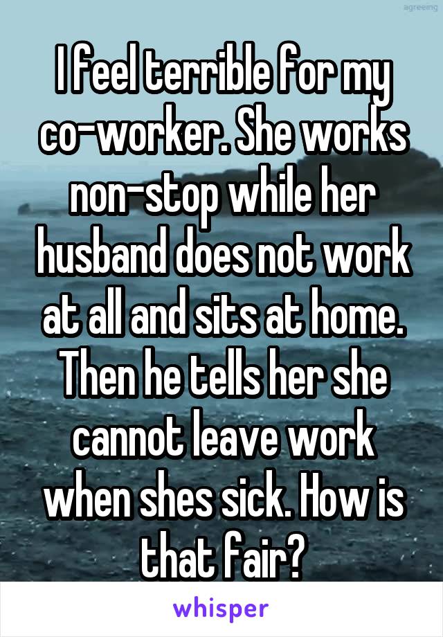 I feel terrible for my co-worker. She works non-stop while her husband does not work at all and sits at home. Then he tells her she cannot leave work when shes sick. How is that fair?
