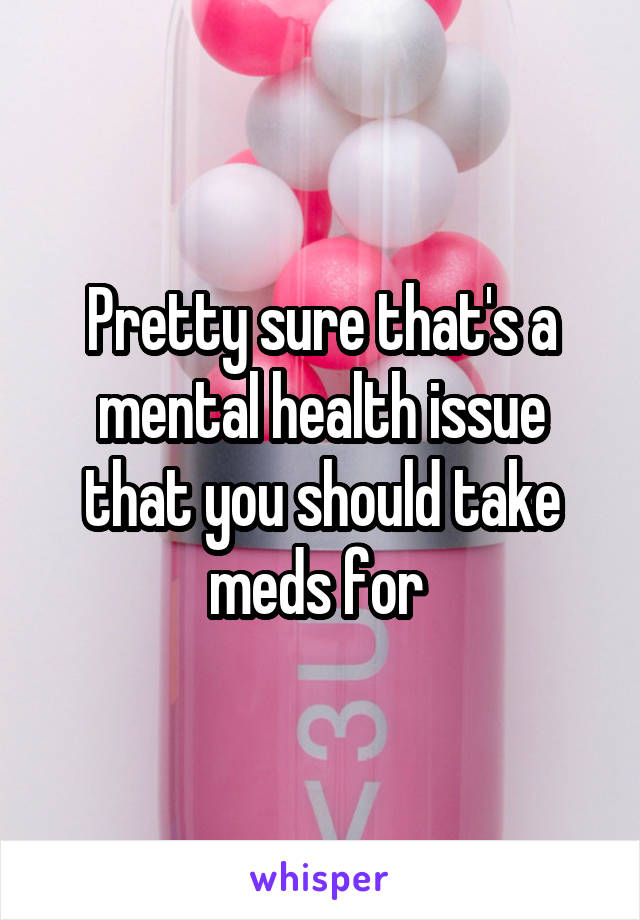 Pretty sure that's a mental health issue that you should take meds for 