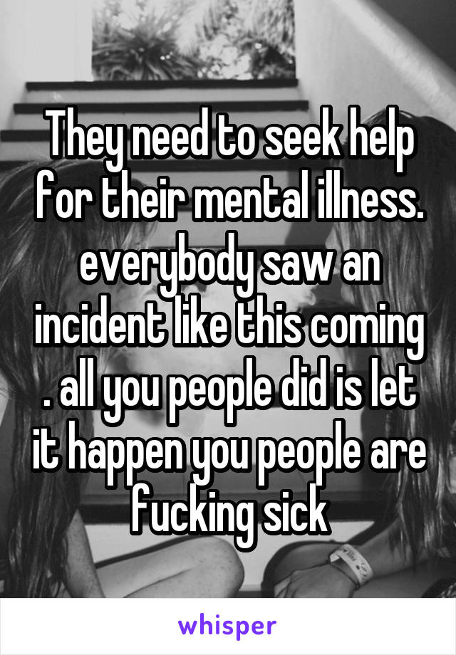 They need to seek help for their mental illness. everybody saw an incident like this coming . all you people did is let it happen you people are fucking sick
