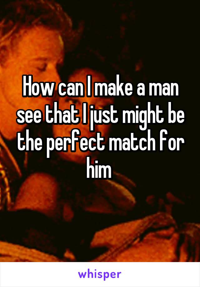 How can I make a man see that I just might be the perfect match for him 
