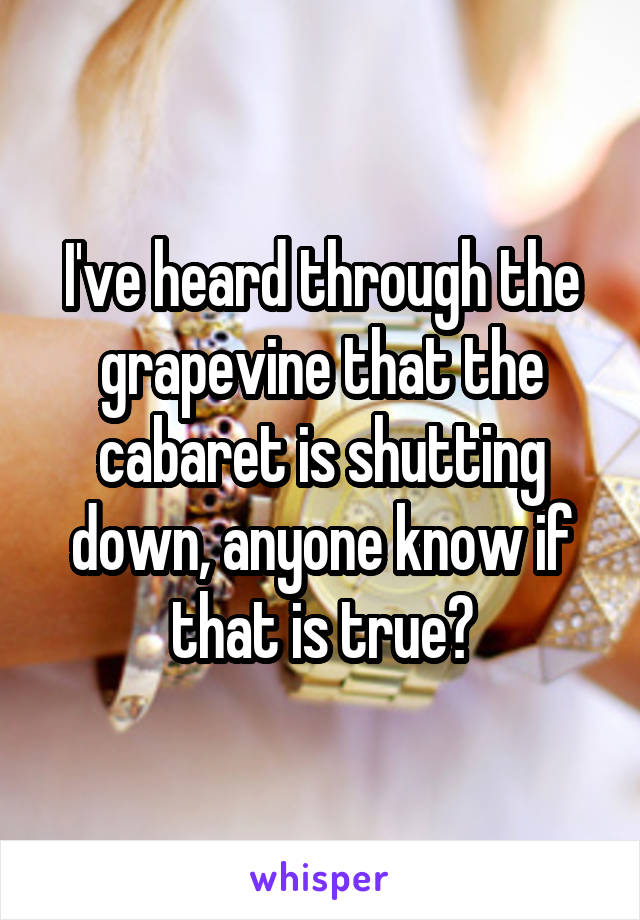 I've heard through the grapevine that the cabaret is shutting down, anyone know if that is true?