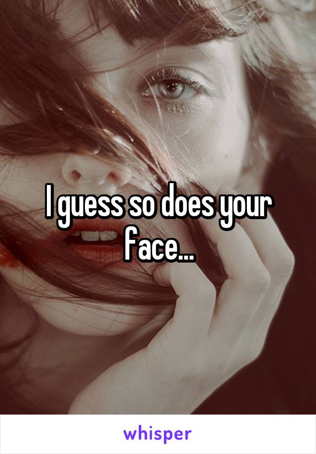 I guess so does your face...