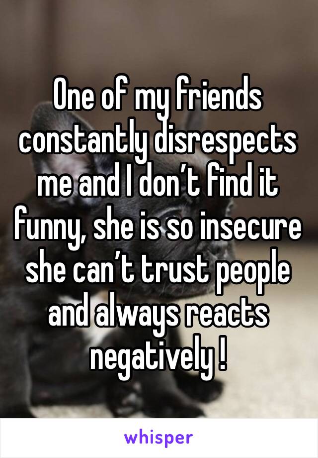 One of my friends constantly disrespects me and I don’t find it funny, she is so insecure she can’t trust people and always reacts negatively ! 
