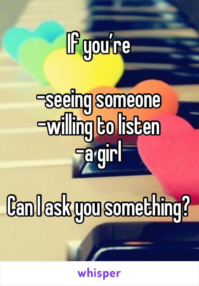 If you’re

-seeing someone 
-willing to listen
-a girl

Can I ask you something?