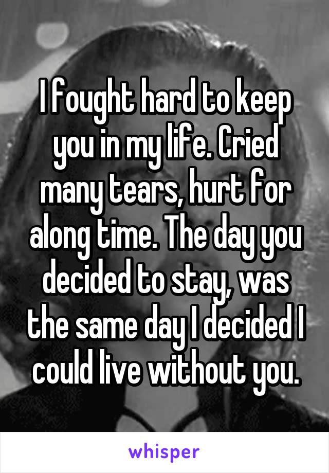 I fought hard to keep you in my life. Cried many tears, hurt for along time. The day you decided to stay, was the same day I decided I could live without you.