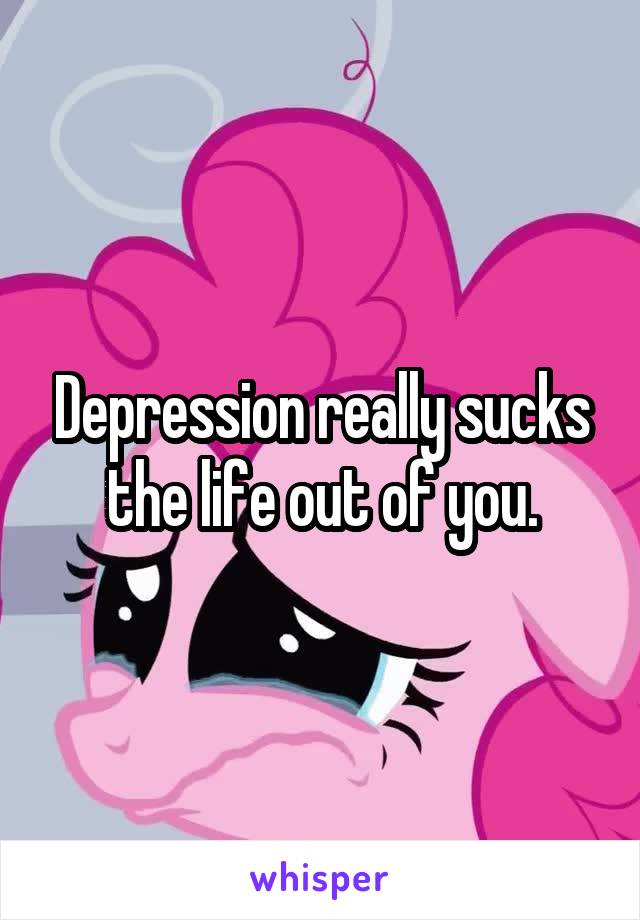 Depression really sucks the life out of you.