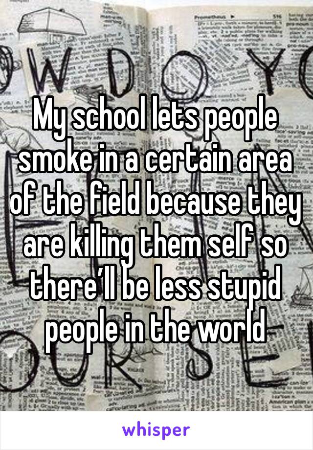 My school lets people smoke in a certain area of the field because they are killing them self so there’ll be less stupid people in the world