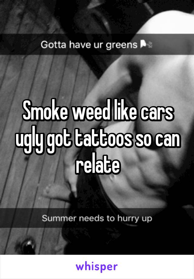 Smoke weed like cars ugly got tattoos so can relate