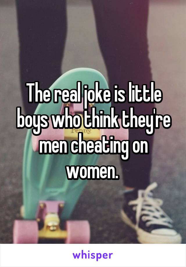 The real joke is little boys who think they're men cheating on women. 