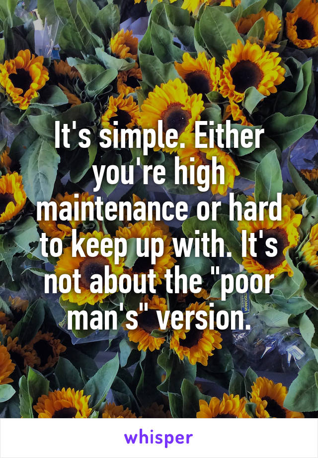 It's simple. Either you're high maintenance or hard to keep up with. It's not about the "poor man's" version.
