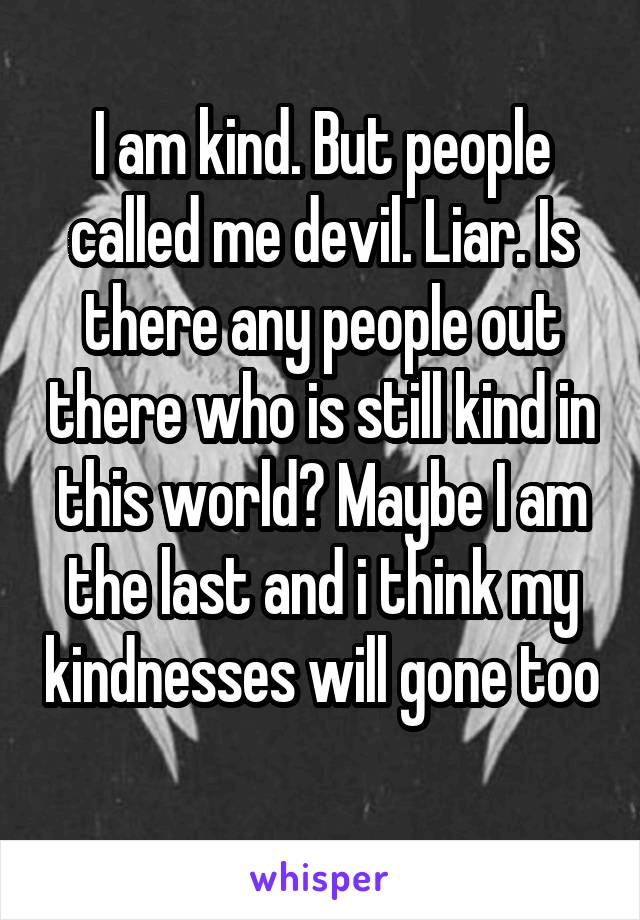 I am kind. But people called me devil. Liar. Is there any people out there who is still kind in this world? Maybe I am the last and i think my kindnesses will gone too 