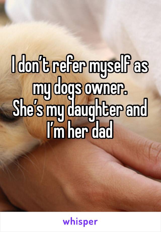 I don’t refer myself as my dogs owner.
She’s my daughter and I’m her dad 