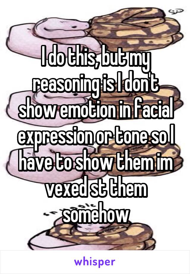 I do this, but my reasoning is I don't show emotion in facial expression or tone so I have to show them im vexed st them somehow