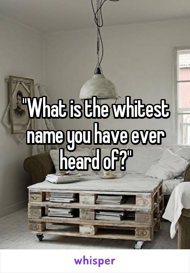 "What is the whitest name you have ever heard of?"