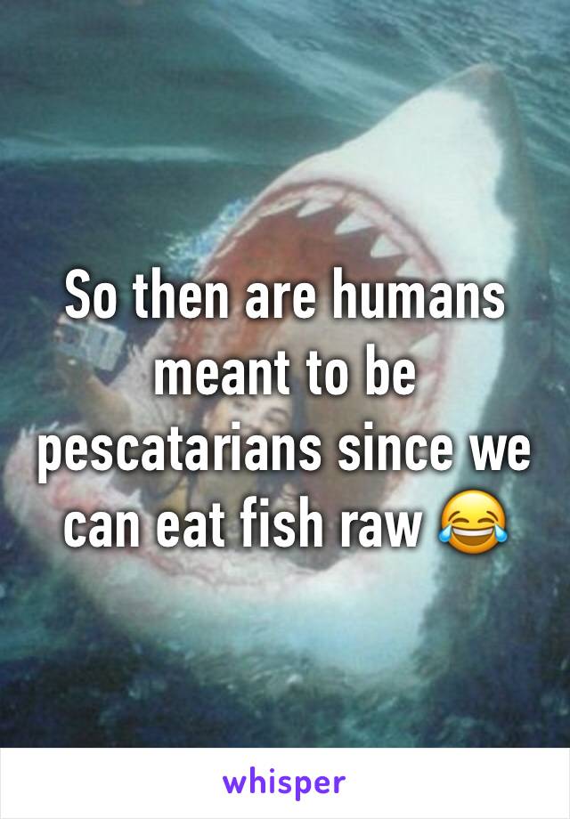 So then are humans meant to be pescatarians since we can eat fish raw 😂